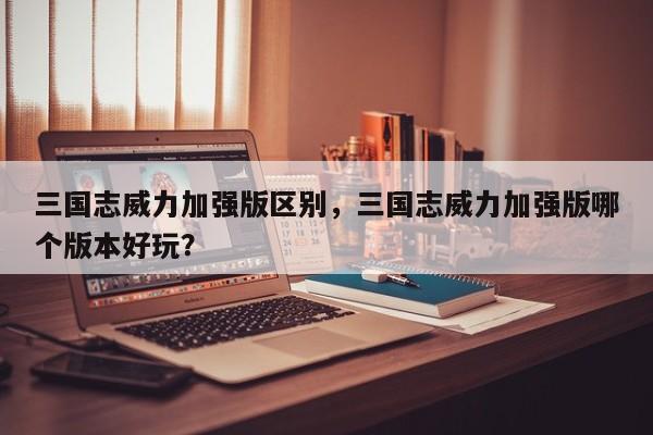 三国志威力加强版区别，三国志威力加强版哪个版本好玩？