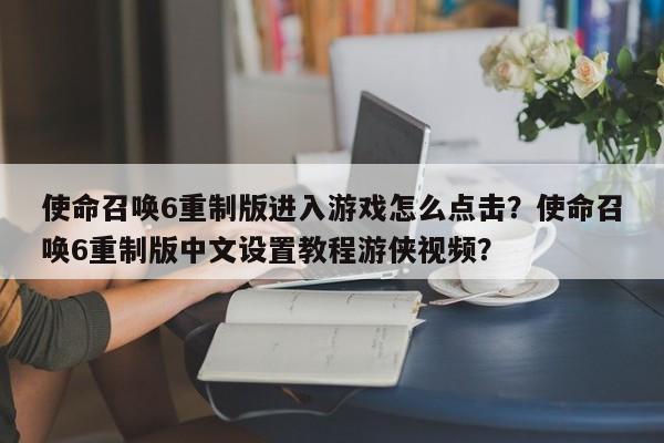 使命召唤6重制版进入游戏怎么点击？使命召唤6重制版中文设置教程游侠视频？