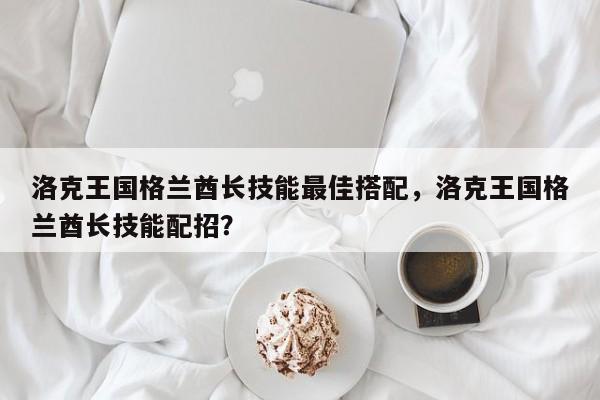 洛克王国格兰酋长技能最佳搭配，洛克王国格兰酋长技能配招？