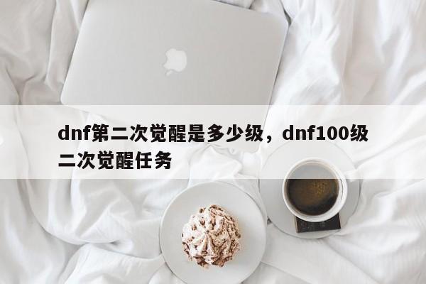 dnf第二次觉醒是多少级，dnf100级二次觉醒任务