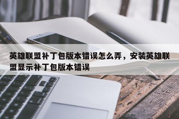 英雄联盟补丁包版本错误怎么弄，安装英雄联盟显示补丁包版本错误