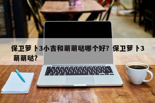 保卫萝卜3小吉和萌萌哒哪个好？保卫萝卜3 萌萌哒？