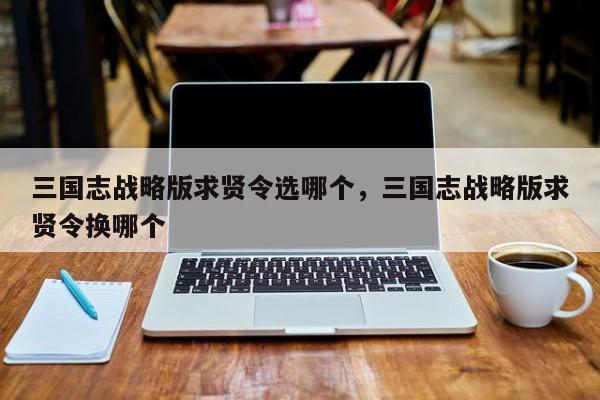 三国志战略版求贤令选哪个，三国志战略版求贤令换哪个