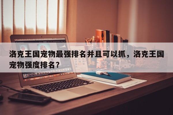 洛克王国宠物最强排名并且可以抓，洛克王国宠物强度排名？
