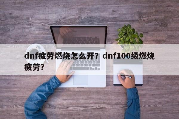 dnf疲劳燃烧怎么开？dnf100级燃烧疲劳？
