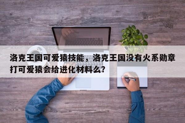 洛克王国可爱猿技能，洛克王国没有火系勋章打可爱猿会给进化材料么？