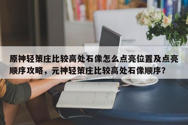 原神轻策庄比较高处石像怎么点亮位置及点亮顺序攻略，元神轻策庄比较高处石像顺序？