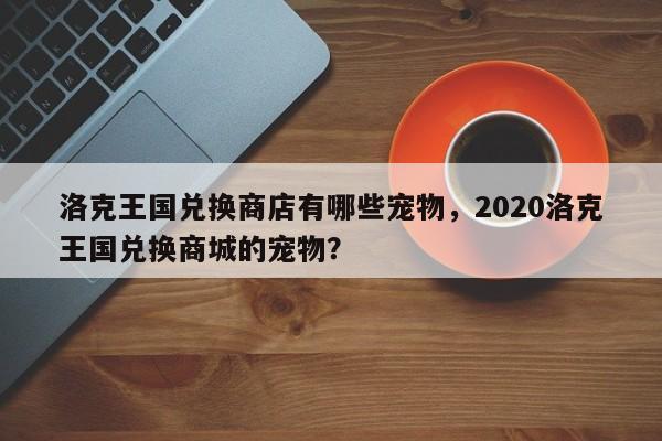 洛克王国兑换商店有哪些宠物，2020洛克王国兑换商城的宠物？