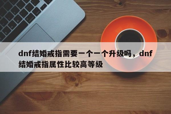dnf结婚戒指需要一个一个升级吗,dnf结婚戒指属性比较高等级