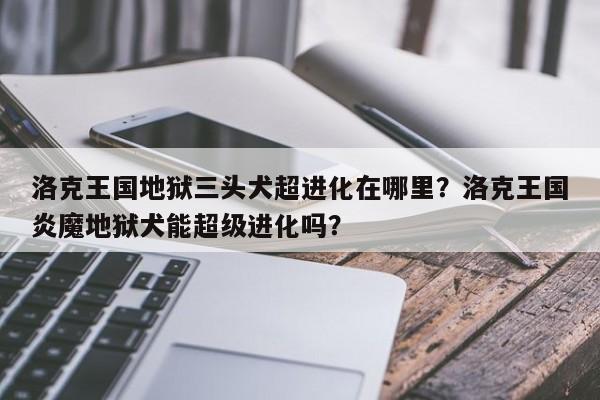 洛克王国地狱三头犬超进化在哪里？洛克王国炎魔地狱犬能超级进化吗？