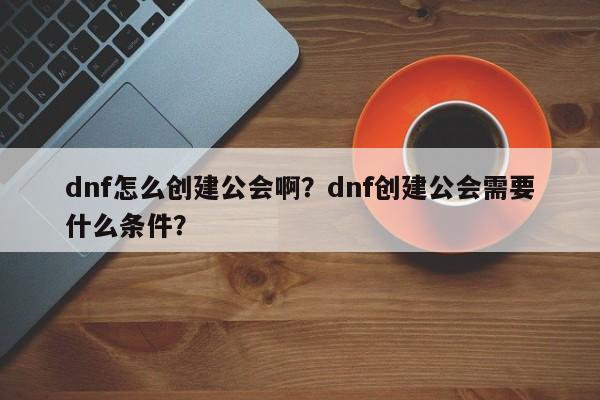 dnf怎么创建公会啊？dnf创建公会需要什么条件？