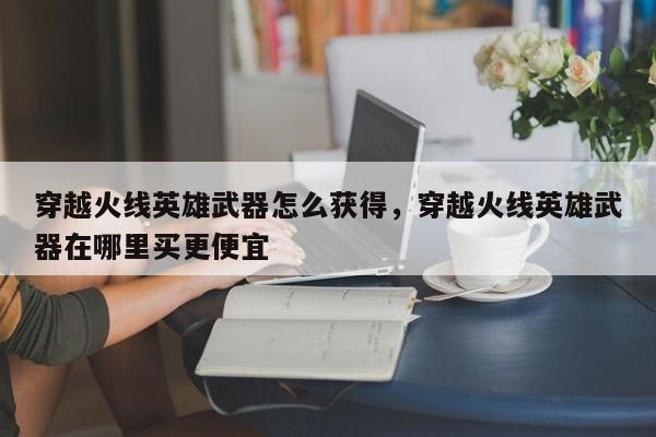 穿越火线英雄武器怎么获得，穿越火线英雄武器在哪里买更便宜