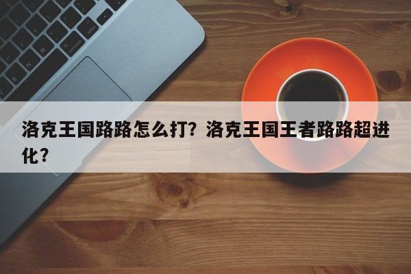 洛克王国路路怎么打？洛克王国王者路路超进化？