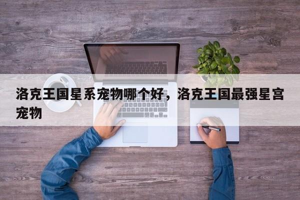 洛克王国星系宠物哪个好，洛克王国最强星宫宠物