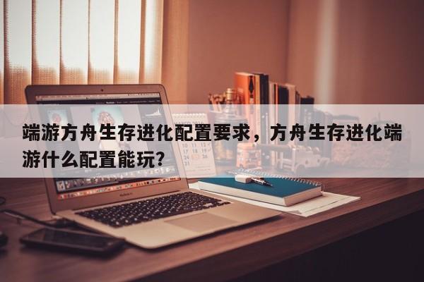 端游方舟生存进化配置要求，方舟生存进化端游什么配置能玩？