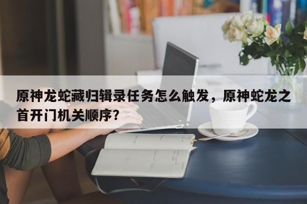 原神龙蛇藏归辑录任务怎么触发，原神蛇龙之首开门机关顺序？