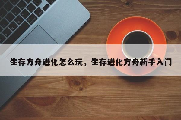 生存方舟进化怎么玩，生存进化方舟新手入门