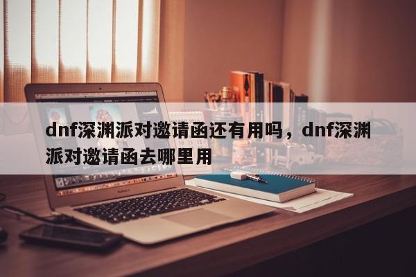 dnf深渊派对邀请函还有用吗，dnf深渊派对邀请函去哪里用