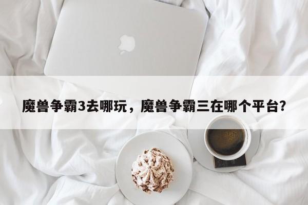 魔兽争霸3去哪玩，魔兽争霸三在哪个平台？