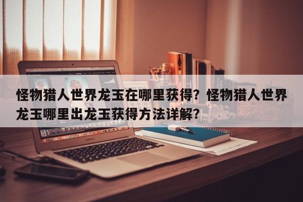 怪物猎人世界龙玉在哪里获得？怪物猎人世界龙玉哪里出龙玉获得方法详解？