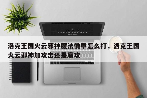 洛克王国火云邪神魔法徽章怎么打，洛克王国火云邪神加攻击还是魔攻