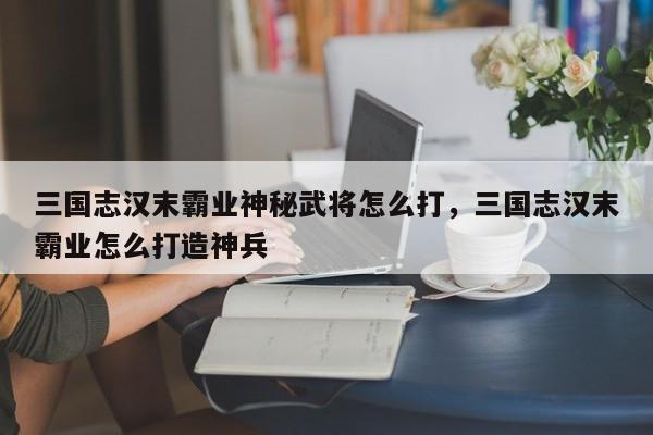 三国志汉末霸业神秘武将怎么打，三国志汉末霸业怎么打造神兵