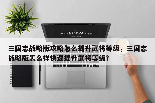 三国志战略版攻略怎么提升武将等级，三国志战略版怎么样快速提升武将等级？