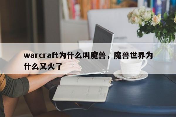 warcraft为什么叫魔兽，魔兽世界为什么又火了